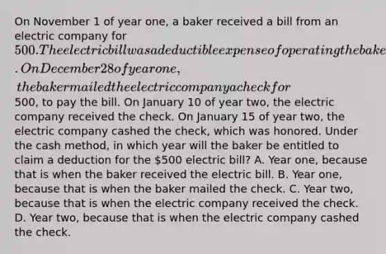 On November 1 of year one, a baker received a bill from an electric company for 500. The electric bill was a deductible expense of operating the bakery. On December 28 of year one, the baker mailed the electric company a check for500, to pay the bill. On January 10 of year two, the electric company received the check. On January 15 of year two, the electric company cashed the check, which was honored. Under the cash method, in which year will the baker be entitled to claim a deduction for the 500 electric bill? A. Year one, because that is when the baker received the electric bill. B. Year one, because that is when the baker mailed the check. C. Year two, because that is when the electric company received the check. D. Year two, because that is when the electric company cashed the check.