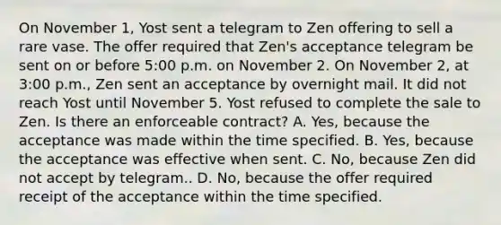 On November 1, Yost sent a telegram to Zen offering to sell a rare vase. The offer required that Zen's acceptance telegram be sent on or before 5:00 p.m. on November 2. On November 2, at 3:00 p.m., Zen sent an acceptance by overnight mail. It did not reach Yost until November 5. Yost refused to complete the sale to Zen. Is there an enforceable contract? A. Yes, because the acceptance was made within the time specified. B. Yes, because the acceptance was effective when sent. C. No, because Zen did not accept by telegram.. D. No, because the offer required receipt of the acceptance within the time specified.