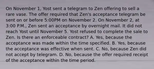 On November 1, Yost sent a telegram to Zen offering to sell a rare vase. The offer required that Zen's acceptance telegram be sent on or before 5:00PM on November 2. On November 2, at 3:00 P.M., Zen sent an acceptance by overnight mail. It did not reach Yost until November 5. Yost refused to complete the sale to Zen. Is there an enforceable contract? A. Yes, because the acceptance was made within the time specified. B. Yes, because the acceptance was effective when sent. C. No, because Zen did not accept by telegram. D. No, because the offer required receipt of the acceptance within the time period.