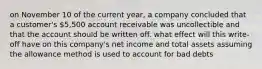 on November 10 of the current year, a company concluded that a customer's 5,500 account receivable was uncollectible and that the account should be written off. what effect will this write-off have on this company's net income and total assets assuming the allowance method is used to account for bad debts