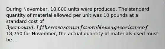 During November, 10,000 units were produced. The standard quantity of material allowed per unit was 10 pounds at a standard cost of 3 per pound. If there was an unfavorable usage variance of18,750 for November, the actual quantity of materials used must be...