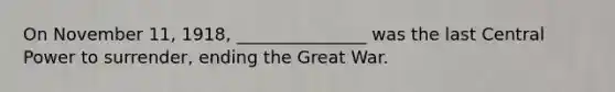 On November 11, 1918, _______________ was the last Central Power to surrender, ending the Great War.