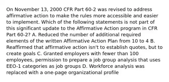 On November 13, 2000 CFR Part 60-2 was revised to address affirmative action to make the rules more accessible and easier to implement. Which of the following statements is not part of this significant update to the Affirmative Action program in CFR Part 60-2? A. Reduced the number of additional required elements of the written Affirmative Action Plan from 10 to 4 B. Reaffirmed that affirmative action isn't to establish quotes, but to create goals C. Granted employers with fewer than 100 employees, permission to prepare a job group analysis that uses EEO-1 categories as job groups D. Workforce analysis was replaced with a one-page organizational profile