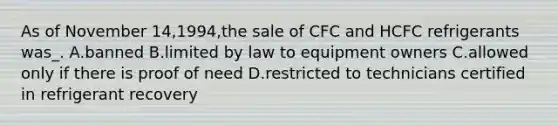 As of November 14,1994,the sale of CFC and HCFC refrigerants was_. A.banned B.limited by law to equipment owners C.allowed only if there is proof of need D.restricted to technicians certified in refrigerant recovery