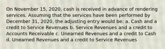 On November 15, 2020, cash is received in advance of rendering services. Assuming that the services have been performed by December 31, 2020, the adjusting entry would be: a. Cash and a credit to Service Revenues b. Service Revenues and a credit to Accounts Receivable c. Unearned Revenues and a credit to Cash d. Unearned Revenues and a credit to Service Revenues