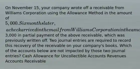 On November 15, your company wrote off a receivable from Williams Corporation using the Allowance Method in the amount of 5,000. Six months later, a check arrived in the mail from Williams Corporation in the amount of3,000 in partial payment of the above receivable, which was previously written off. Two journal entries are required to record this recovery of the receivable on your company's books. Which of the accounts below are not impacted by those two journal entries? Cash Allowance for Uncollectible Accounts Revenues Accounts Receivable