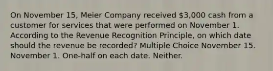 On November 15, Meier Company received 3,000 cash from a customer for services that were performed on November 1. According to the Revenue Recognition Principle, on which date should the revenue be recorded? Multiple Choice November 15. November 1. One-half on each date. Neither.