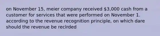 on November 15, meier company received 3,000 cash from a customer for services that were performed on November 1. according to the revenue recognition principle, on which dare should the revenue be reclrded