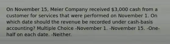 On November 15, Meier Company received 3,000 cash from a customer for services that were performed on November 1. On which date should the revenue be recorded under cash-basis accounting? Multiple Choice -November 1. -November 15. -One-half on each date. -Neither.