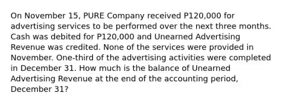 On November 15, PURE Company received P120,000 for advertising services to be performed over the next three months. Cash was debited for P120,000 and Unearned Advertising Revenue was credited. None of the services were provided in November. One-third of the advertising activities were completed in December 31. How much is the balance of Unearned Advertising Revenue at the end of the accounting period, December 31?