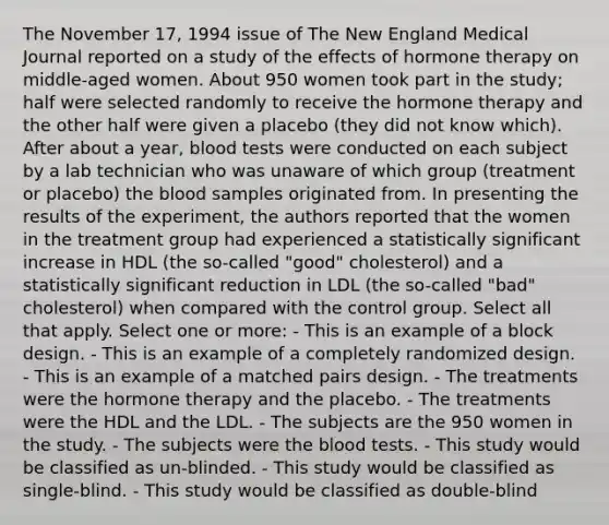 The November 17, 1994 issue of The New England Medical Journal reported on a study of the effects of hormone therapy on middle-aged women. About 950 women took part in the study; half were selected randomly to receive the hormone therapy and the other half were given a placebo (they did not know which). After about a year, blood tests were conducted on each subject by a lab technician who was unaware of which group (treatment or placebo) the blood samples originated from. In presenting the results of the experiment, the authors reported that the women in the treatment group had experienced a statistically significant increase in HDL (the so-called "good" cholesterol) and a statistically significant reduction in LDL (the so-called "bad" cholesterol) when compared with the control group. Select all that apply. Select one or more: - This is an example of a block design. - This is an example of a completely randomized design. - This is an example of a matched pairs design. - The treatments were the hormone therapy and the placebo. - The treatments were the HDL and the LDL. - The subjects are the 950 women in the study. - The subjects were the blood tests. - This study would be classified as un-blinded. - This study would be classified as single-blind. - This study would be classified as double-blind