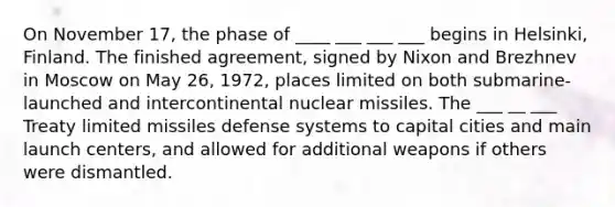 On November 17, the phase of ____ ___ ___ ___ begins in Helsinki, Finland. The finished agreement, signed by Nixon and Brezhnev in Moscow on May 26, 1972, places limited on both submarine-launched and intercontinental nuclear missiles. The ___ __ ___ Treaty limited missiles defense systems to capital cities and main launch centers, and allowed for additional weapons if others were dismantled.