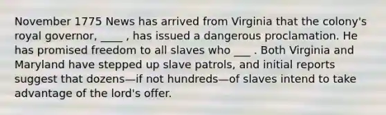 November 1775 News has arrived from Virginia that the colony's royal governor, ____ , has issued a dangerous proclamation. He has promised freedom to all slaves who ___ . Both Virginia and Maryland have stepped up slave patrols, and initial reports suggest that dozens—if not hundreds—of slaves intend to take advantage of the lord's offer.