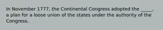 In November 1777, the Continental Congress adopted the _____, a plan for a loose union of the states under the authority of the Congress.