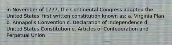 in November of 1777, the Continental Congress adopted the United States' first written constitution known as: a. Virginia Plan b. Annapolis Convention c. Declaration of Independence d. United States Constitution e. Articles of Confederation and Perpetual Union