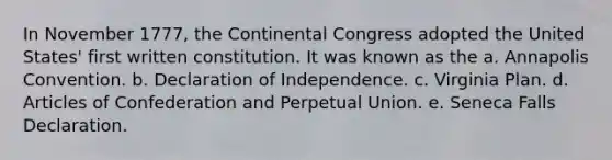 In November 1777, the Continental Congress adopted the United States' first written constitution. It was known as the a. Annapolis Convention. b. Declaration of Independence. c. Virginia Plan. d. Articles of Confederation and Perpetual Union. e. Seneca Falls Declaration.