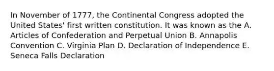 In November of 1777, <a href='https://www.questionai.com/knowledge/kjnO4tUwQH-the-continental-congress' class='anchor-knowledge'>the continental congress</a> adopted the United States' first written constitution. It was known as the A. Articles of Confederation and Perpetual Union B. Annapolis Convention C. Virginia Plan D. Declaration of Independence E. Seneca Falls Declaration