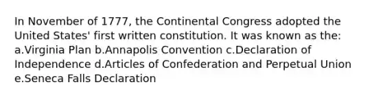 In November of 1777, the Continental Congress adopted the United States' first written constitution. It was known as the: a.Virginia Plan b.Annapolis Convention c.Declaration of Independence d.Articles of Confederation and Perpetual Union e.Seneca Falls Declaration