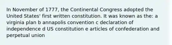 In November of 1777, the Continental Congress adopted the United States' first written constitution. It was known as the: a virginia plan b annapolis convention c declaration of independence d US constitution e articles of confederation and perpetual union