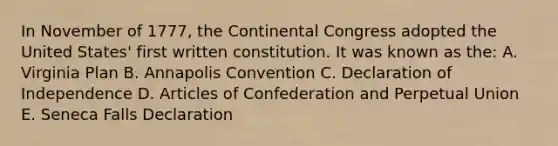 In November of 1777, the Continental Congress adopted the United States' first written constitution. It was known as the: A. Virginia Plan B. Annapolis Convention C. Declaration of Independence D. Articles of Confederation and Perpetual Union E. Seneca Falls Declaration