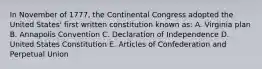 In November of 1777, the Continental Congress adopted the United States' first written constitution known as: A. Virginia plan B. Annapolis Convention C. Declaration of Independence D. United States Constitution E. Articles of Confederation and Perpetual Union