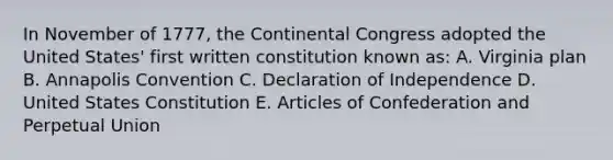 In November of 1777, the Continental Congress adopted the United States' first written constitution known as: A. Virginia plan B. Annapolis Convention C. Declaration of Independence D. United States Constitution E. Articles of Confederation and Perpetual Union