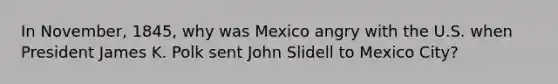 In November, 1845, why was Mexico angry with the U.S. when President James K. Polk sent John Slidell to Mexico City?