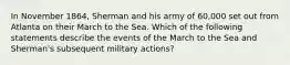 In November 1864, Sherman and his army of 60,000 set out from Atlanta on their March to the Sea. Which of the following statements describe the events of the March to the Sea and Sherman's subsequent military actions?