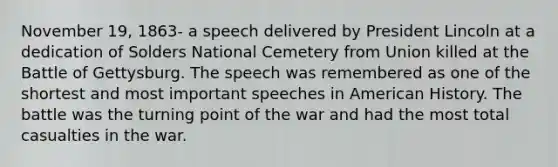 November 19, 1863- a speech delivered by President Lincoln at a dedication of Solders National Cemetery from Union killed at the Battle of Gettysburg. The speech was remembered as one of the shortest and most important speeches in American History. The battle was the turning point of the war and had the most total casualties in the war.