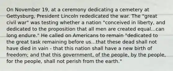 On November 19, at a ceremony dedicating a cemetery at Gettysburg, President Lincoln rededicated the war. The "great civil war" was testing whether a nation "conceived in liberty, and dedicated to the proposition that all men are created equal...can long endure." He called on Americans to remain "dedicated to the great task remaining before us...that these dead shall not have died in vain - that this nation shall have a new birth of freedom; and that this government, of the people, by the people, for the people, shall not perish from the earth."