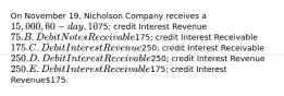 On November 19, Nicholson Company receives a 15,000, 60-day, 10% note from a customer to replace an account receivable. What adjusting entry should be made by Nicholson on the December 31 year-end? A. Debit Notes Receivable75; credit Interest Revenue 75. B. Debit Notes Receivable175; credit Interest Receivable 175. C. Debit Interest Revenue250; credit Interest Receivable 250. D. Debit Interest Receivable250; credit Interest Revenue 250. E. Debit Interest Receivable175; credit Interest Revenue175.