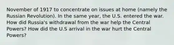 November of 1917 to concentrate on issues at home (namely the Russian Revolution). In the same year, the U.S. entered the war. How did Russia's withdrawal from the war help the Central Powers? How did the U.S arrival in the war hurt the Central Powers?