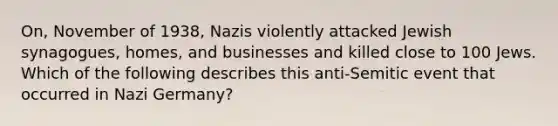 On, November of 1938, Nazis violently attacked Jewish synagogues, homes, and businesses and killed close to 100 Jews. Which of the following describes this anti-Semitic event that occurred in Nazi Germany?