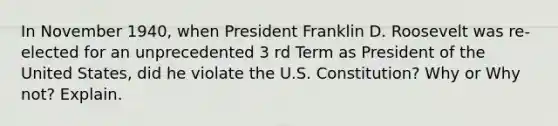 In November 1940, when President Franklin D. Roosevelt was re-elected for an unprecedented 3 rd Term as President of the United States, did he violate the U.S. Constitution? Why or Why not? Explain.