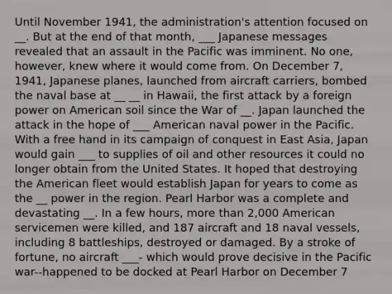 Until November 1941, the administration's attention focused on __. But at the end of that month, ___ Japanese messages revealed that an assault in the Pacific was imminent. No one, however, knew where it would come from. On December 7, 1941, Japanese planes, launched from aircraft carriers, bombed the naval base at __ __ in Hawaii, the first attack by a foreign power on American soil since the War of __. Japan launched the attack in the hope of ___ American naval power in the Pacific. With a free hand in its campaign of conquest in East Asia, Japan would gain ___ to supplies of oil and other resources it could no longer obtain from the United States. It hoped that destroying the American fleet would establish Japan for years to come as the __ power in the region. Pearl Harbor was a complete and devastating __. In a few hours, more than 2,000 American servicemen were killed, and 187 aircraft and 18 naval vessels, including 8 battleships, destroyed or damaged. By a stroke of fortune, no aircraft ___- which would prove decisive in the Pacific war--happened to be docked at Pearl Harbor on December 7