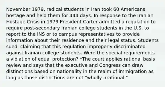 November 1979, radical students in Iran took 60 Americans hostage and held them for 444 days. In response to the Iranian Hostage Crisis in 1979 President Carter admitted a regulation to require post-secondary Iranian college students in the U.S. to report to the INS or to campus representatives to provide information about their residence and their legal status. Students sued, claiming that this regulation improperly discriminated against Iranian college students. Were the special requirements a violation of equal protection? *The court applies rational basis review and says that the executive and Congress can draw distinctions based on nationality in the realm of immigration as long as those distinctions are not "wholly irrational."