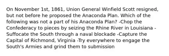 On November 1st, 1861, Union General Winfield Scott resigned, but not before he proposed the Anaconda Plan. Which of the following was not a part of his Anaconda Plan? -Chop the Confederacy to pieces by seizing the Rhine River in Louisiana -Suffocate the South through a naval blockade -Capture the Capital of Richmond, Virginia -Try everywhere to engage the South's Armies and grind them to submission