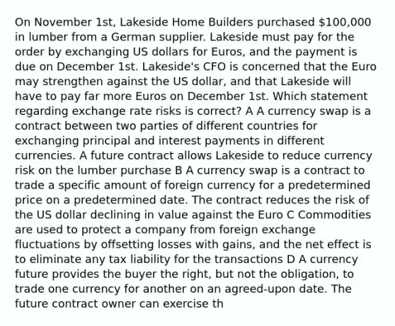 On November 1st, Lakeside Home Builders purchased 100,000 in lumber from a German supplier. Lakeside must pay for the order by exchanging US dollars for Euros, and the payment is due on December 1st. Lakeside's CFO is concerned that the Euro may strengthen against the US dollar, and that Lakeside will have to pay far more Euros on December 1st. Which statement regarding exchange rate risks is correct? A A currency swap is a contract between two parties of different countries for exchanging principal and interest payments in different currencies. A future contract allows Lakeside to reduce currency risk on the lumber purchase B A currency swap is a contract to trade a specific amount of foreign currency for a predetermined price on a predetermined date. The contract reduces the risk of the US dollar declining in value against the Euro C Commodities are used to protect a company from foreign exchange fluctuations by offsetting losses with gains, and the net effect is to eliminate any tax liability for the transactions D A currency future provides the buyer the right, but not the obligation, to trade one currency for another on an agreed-upon date. The future contract owner can exercise th