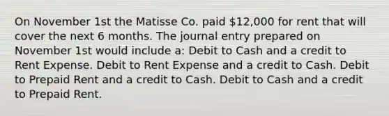 On November 1st the Matisse Co. paid 12,000 for rent that will cover the next 6 months. The journal entry prepared on November 1st would include a: Debit to Cash and a credit to Rent Expense. Debit to Rent Expense and a credit to Cash. Debit to Prepaid Rent and a credit to Cash. Debit to Cash and a credit to Prepaid Rent.