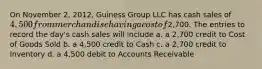 On November 2, 2012, Guiness Group LLC has cash sales of 4,500 from merchandise having a cost of2,700. The entries to record the day's cash sales will include a. a 2,700 credit to Cost of Goods Sold b. a 4,500 credit to Cash c. a 2,700 credit to Inventory d. a 4,500 debit to Accounts Receivable