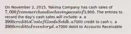 On November 2, 2015, Yakima Company has cash sales of 7,000 from merchandise having a cost of3,900. The entries to record the day's cash sales will include: a. a 3900 credit to Cost of Goods Sold b. a7000 credit to cash c. a 3900 credit to Inventory d. a7000 debit to Accounts Receivable