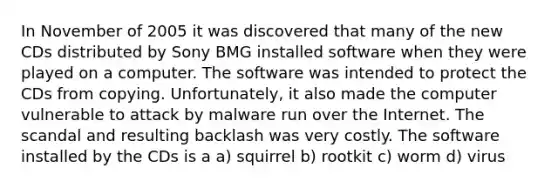 In November of 2005 it was discovered that many of the new CDs distributed by Sony BMG installed software when they were played on a computer. The software was intended to protect the CDs from copying. Unfortunately, it also made the computer vulnerable to attack by malware run over the Internet. The scandal and resulting backlash was very costly. The software installed by the CDs is a a) squirrel b) rootkit c) worm d) virus