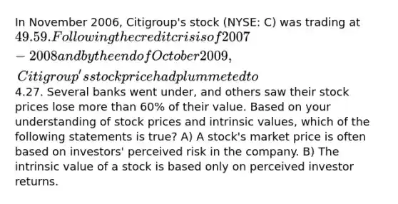 In November 2006, Citigroup's stock (NYSE: C) was trading at 49.59. Following the credit crisis of 2007-2008 and by the end of October 2009, Citigroup's stock price had plummeted to4.27. Several banks went under, and others saw their stock prices lose more than 60% of their value. Based on your understanding of stock prices and intrinsic values, which of the following statements is true? A) A stock's market price is often based on investors' perceived risk in the company. B) The intrinsic value of a stock is based only on perceived investor returns.