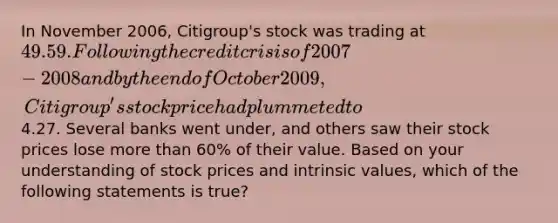 In November 2006, Citigroup's stock was trading at 49.59. Following the credit crisis of 2007-2008 and by the end of October 2009, Citigroup's stock price had plummeted to4.27. Several banks went under, and others saw their stock prices lose more than 60% of their value. Based on your understanding of stock prices and intrinsic values, which of the following statements is true?