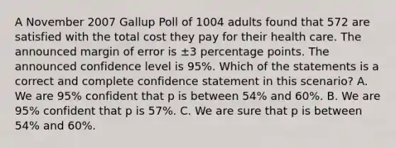 A November 2007 Gallup Poll of 1004 adults found that 572 are satisfied with the total cost they pay for their health care. The announced margin of error is ±3 percentage points. The announced confidence level is 95%. Which of the statements is a correct and complete confidence statement in this scenario? A. We are 95% confident that p is between 54% and 60%. B. We are 95% confident that p is 57%. C. We are sure that p is between 54% and 60%.