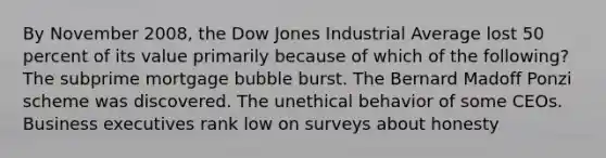 By November 2008, the Dow Jones Industrial Average lost 50 percent of its value primarily because of which of the following? The subprime mortgage bubble burst. The Bernard Madoff Ponzi scheme was discovered. The unethical behavior of some CEOs. Business executives rank low on surveys about honesty