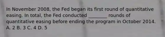 In November​ 2008, the Fed began its first round of quantitative easing. In​ total, the Fed conducted​ ________ rounds of quantitative easing before ending the program in October 2014. A. 2 B. 3 C. 4 D. 5