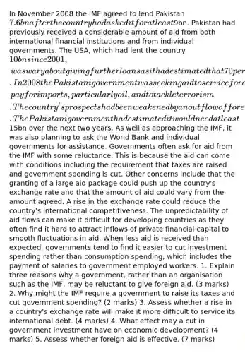 In November 2008 the IMF agreed to lend Pakistan 7.6bn after the country had asked it for at least9bn. Pakistan had previously received a considerable amount of aid from both international financial institutions and from individual governments. The USA, which had lent the country 10bn since 2001, was wary about giving further loans as it had estimated that 70 per cent of its previous loans had been misspent. In 2008 the Pakistani government was seeking aid to service foreign debt, pay for imports, particularly oil, and to tackle terrorism. The country's prospects had been weakened by an outflow of foreign private financial capital. The Pakistani government had estimated it would need at least15bn over the next two years. As well as approaching the IMF, it was also planning to ask the World Bank and individual governments for assistance. Governments often ask for aid from the IMF with some reluctance. This is because the aid can come with conditions including the requirement that taxes are raised and government spending is cut. Other concerns include that the granting of a large aid package could push up the country's exchange rate and that the amount of aid could vary from the amount agreed. A rise in the exchange rate could reduce the country's international competitiveness. The unpredictability of aid flows can make it difficult for developing countries as they often find it hard to attract inflows of private financial capital to smooth fluctuations in aid. When less aid is received than expected, governments tend to find it easier to cut investment spending rather than consumption spending, which includes the payment of salaries to government employed workers. 1. Explain three reasons why a government, rather than an organisation such as the IMF, may be reluctant to give foreign aid. (3 marks) 2. Why might the IMF require a government to raise its taxes and cut government spending? (2 marks) 3. Assess whether a rise in a country's exchange rate will make it more difficult to service its international debt. (4 marks) 4. What effect may a cut in government investment have on economic development? (4 marks) 5. Assess whether foreign aid is effective. (7 marks)