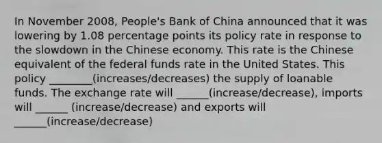 In November 2008, People's Bank of China announced that it was lowering by 1.08 percentage points its policy rate in response to the slowdown in the Chinese economy. This rate is the Chinese equivalent of the federal funds rate in the United States. This policy ________(increases/decreases) the supply of loanable funds. The exchange rate will ______(increase/decrease), imports will ______ (increase/decrease) and exports will ______(increase/decrease)