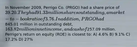 In November 2009, Perrigo Co. (PRGO) had a share price of 39.20. They had 91.33 million shares outstanding, a market-to-book ratio of 3.76. In addition, PRGO had845.01 million in outstanding debt,163.82 million in net income, and cash of257.09 million. Perrigo's return on equity (ROE) is closest to: A) 4.6% B) 9.1% C) 17.2% D) 27%